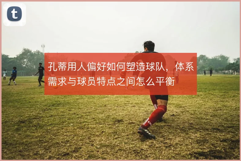孔蒂用人偏好如何塑造球队,体系需求与球员特点之间怎么平衡