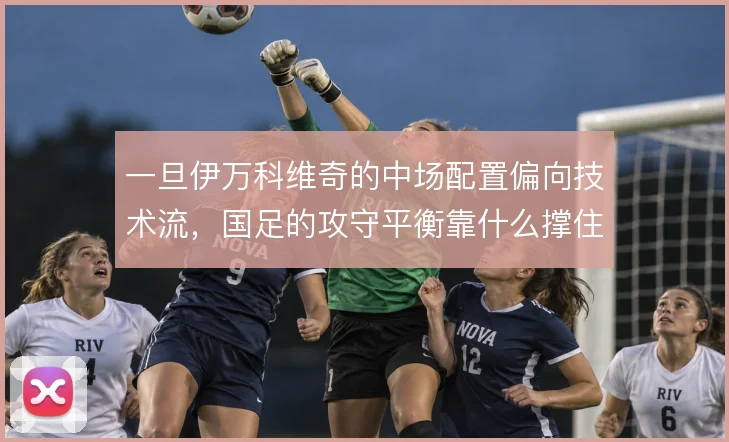 一旦伊万科维奇的中场配置偏向技术流，国足的攻守平衡靠什么撑住