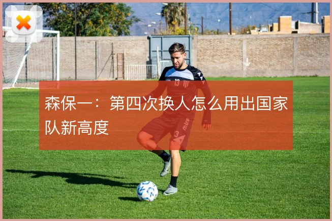 森保一:第四次换人怎么用出国家队新高度