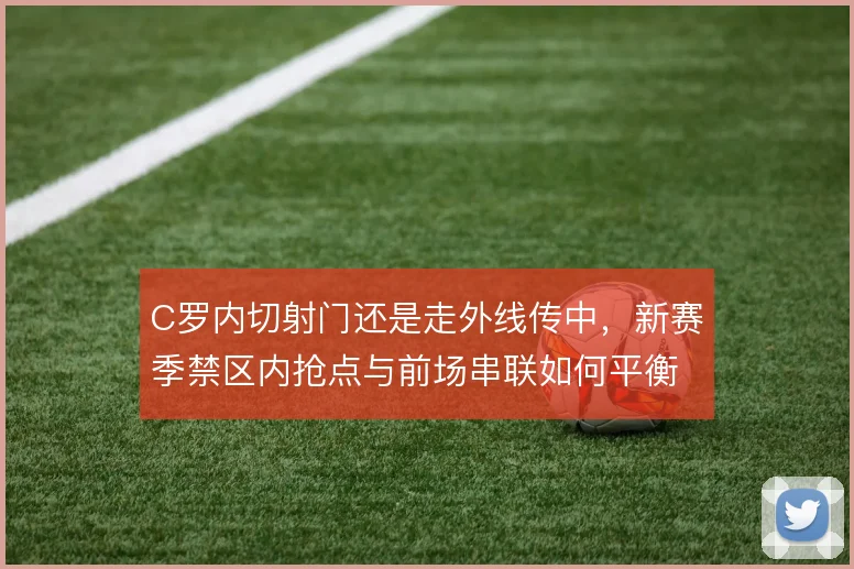 C罗内切射门还是走外线传中,新赛季禁区内抢点与前场串联如何平衡
