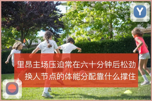里昂主场压迫常在六十分钟后松劲,换人节点的体能分配靠什么撑住