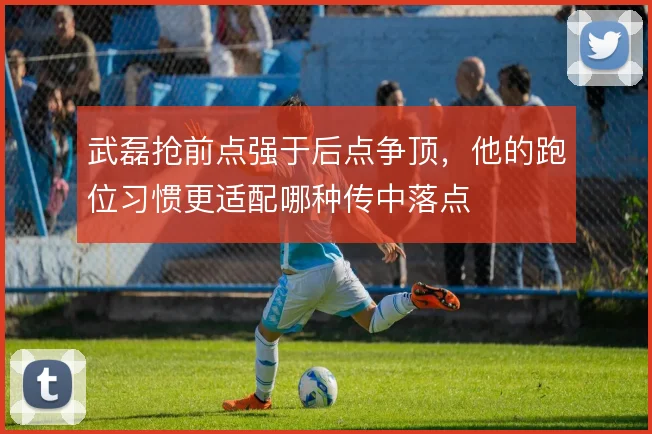 武磊抢前点强于后点争顶，他的跑位习惯更适配哪种传中落点
