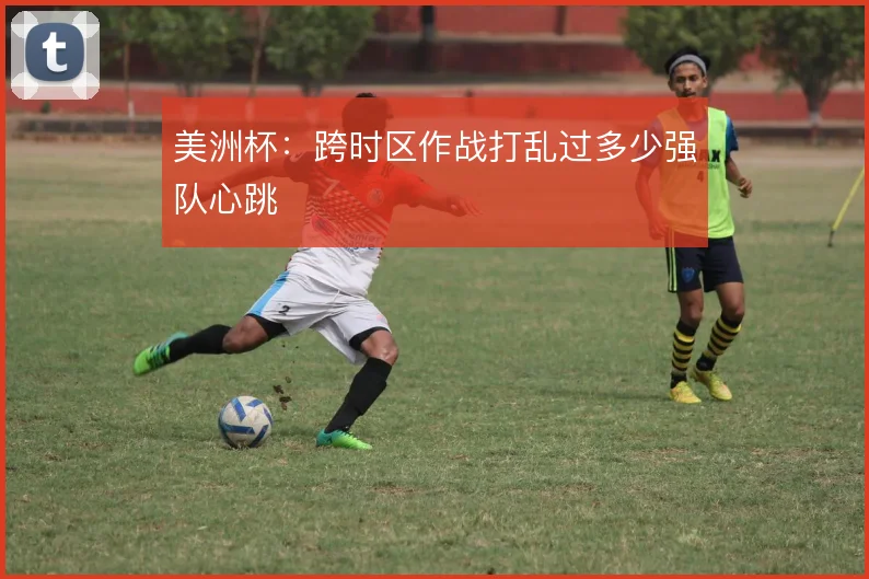 美洲杯：跨时区作战打乱过多少强队心跳