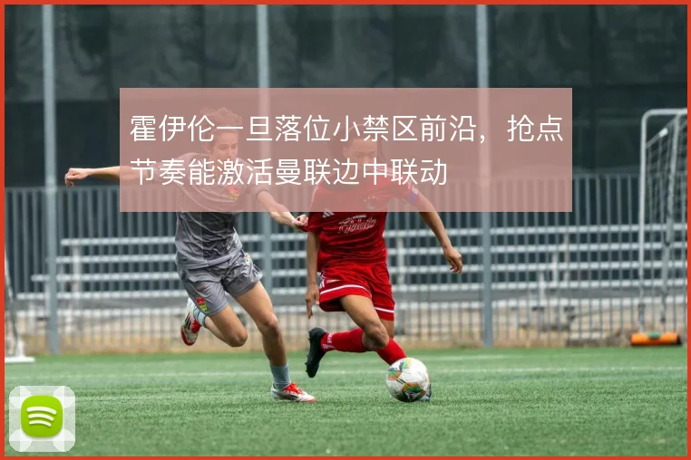 霍伊伦一旦落位小禁区前沿,抢点节奏能激活曼联边中联动