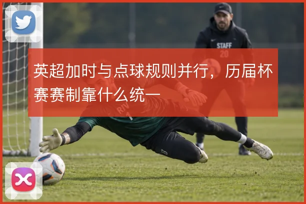 英超加时与点球规则并行,历届杯赛赛制靠什么统一