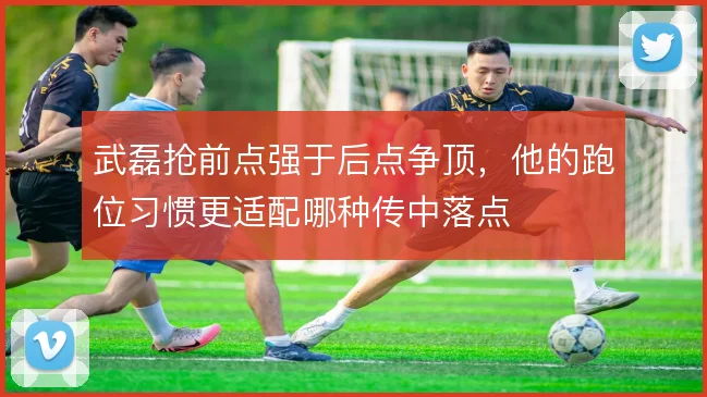 武磊抢前点强于后点争顶，他的跑位习惯更适配哪种传中落点