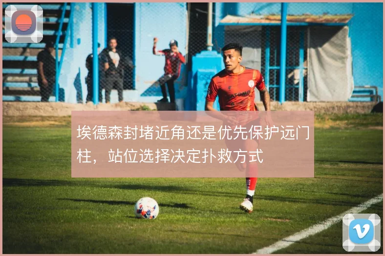 埃德森封堵近角还是优先保护远门柱,站位选择决定扑救方式