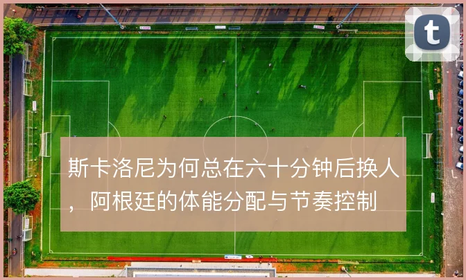斯卡洛尼为何总在六十分钟后换人,阿根廷的体能分配与节奏控制