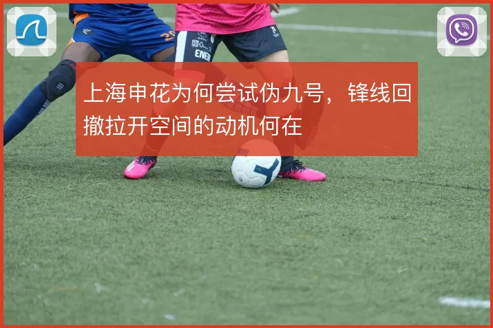 上海申花为何尝试伪九号，锋线回撤拉开空间的动机何在