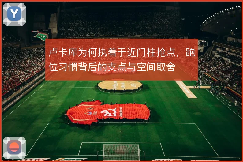 卢卡库为何执着于近门柱抢点，跑位习惯背后的支点与空间取舍