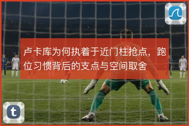 卢卡库为何执着于近门柱抢点，跑位习惯背后的支点与空间取舍