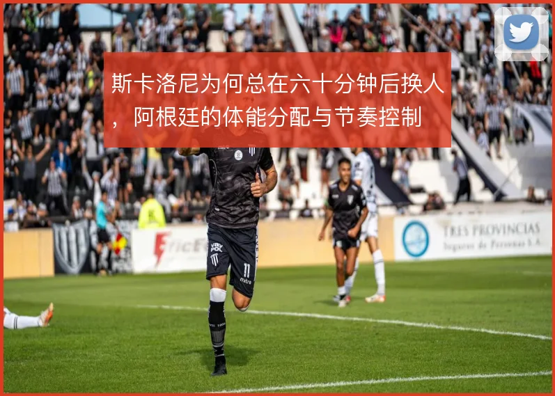 斯卡洛尼为何总在六十分钟后换人，阿根廷的体能分配与节奏控制