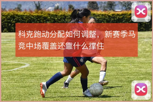 科克跑动分配如何调整,新赛季马竞中场覆盖还靠什么撑住