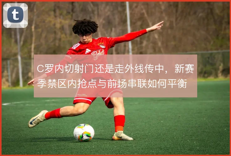 C罗内切射门还是走外线传中,新赛季禁区内抢点与前场串联如何平衡