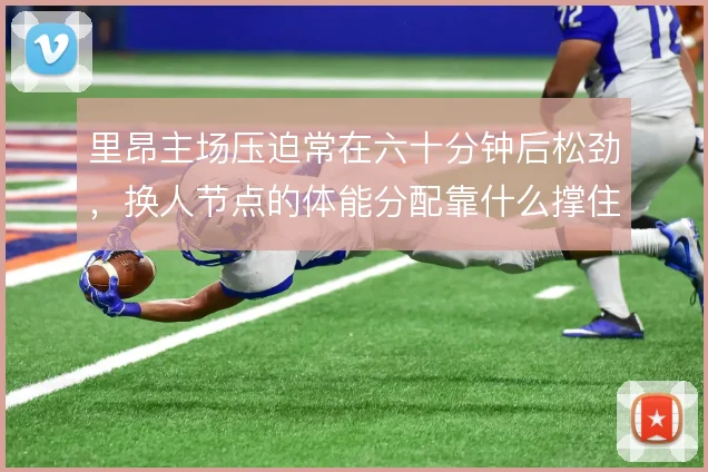 里昂主场压迫常在六十分钟后松劲，换人节点的体能分配靠什么撑住