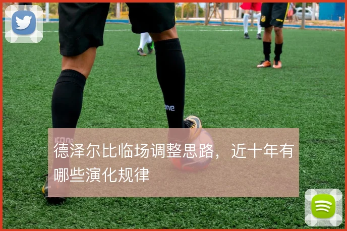 德泽尔比临场调整思路，近十年有哪些演化规律