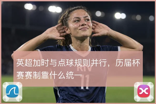 英超加时与点球规则并行,历届杯赛赛制靠什么统一