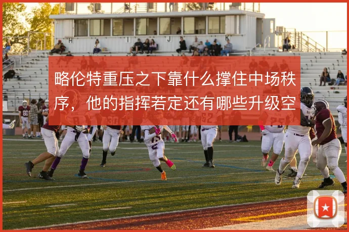 略伦特重压之下靠什么撑住中场秩序,他的指挥若定还有哪些升级空间