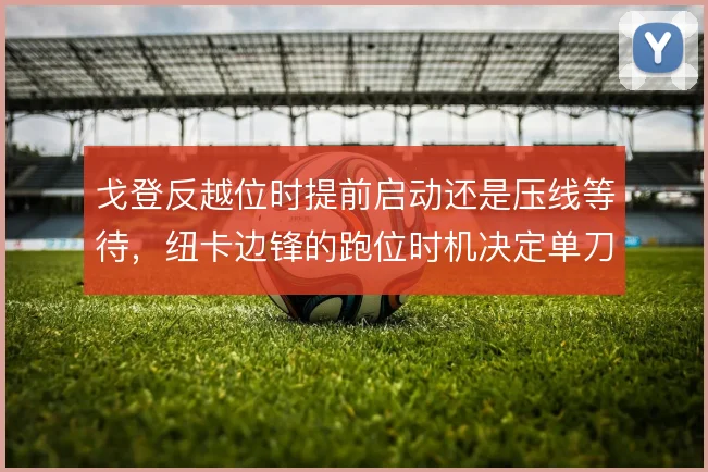 戈登反越位时提前启动还是压线等待，纽卡边锋的跑位时机决定单刀质量