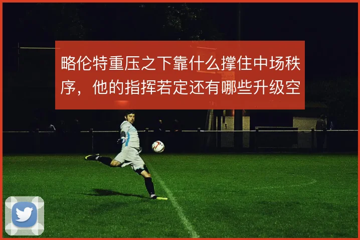略伦特重压之下靠什么撑住中场秩序,他的指挥若定还有哪些升级空间