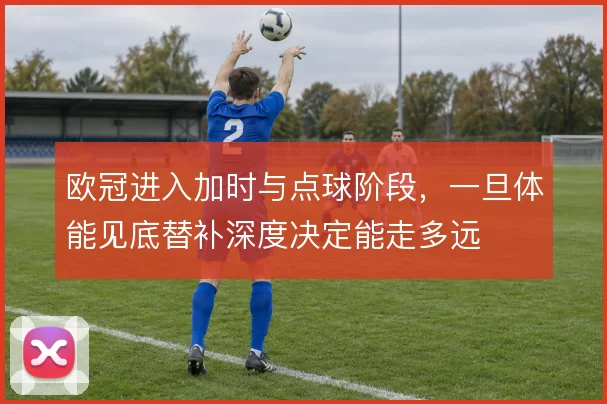欧冠进入加时与点球阶段，一旦体能见底替补深度决定能走多远