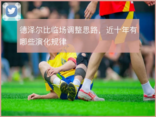 德泽尔比临场调整思路，近十年有哪些演化规律