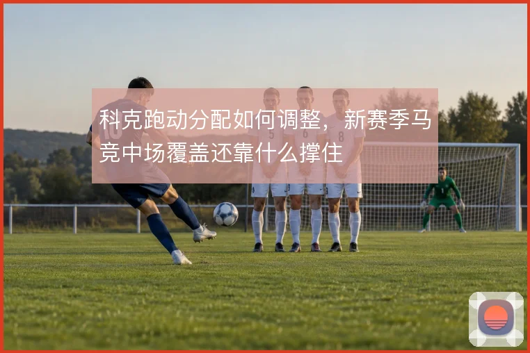 科克跑动分配如何调整,新赛季马竞中场覆盖还靠什么撑住